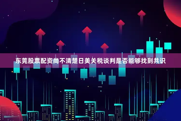 东莞股票配资尚不清楚日美关税谈判是否能够找到共识