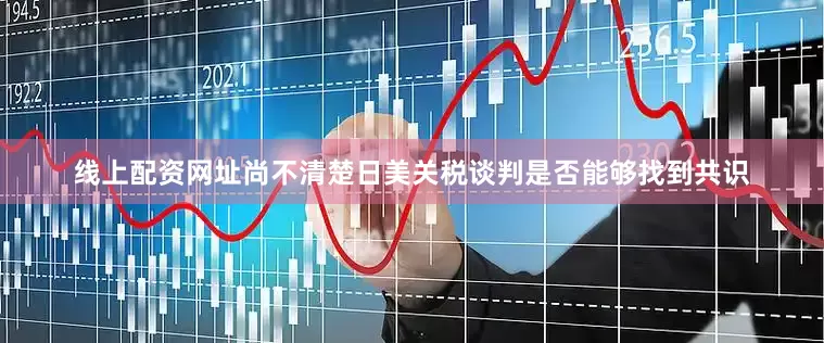 线上配资网址尚不清楚日美关税谈判是否能够找到共识