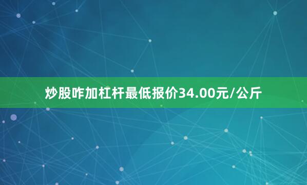 炒股咋加杠杆最低报价34.00元/公斤
