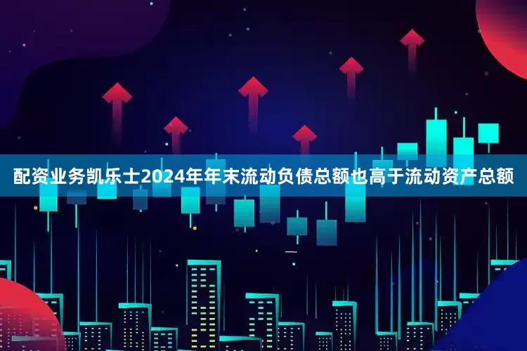 配资业务凯乐士2024年年末流动负债总额也高于流动资产总额