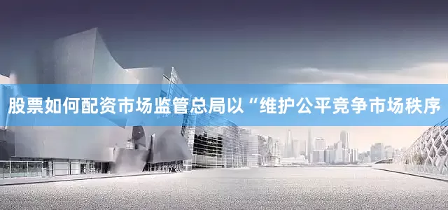 股票如何配资市场监管总局以“维护公平竞争市场秩序