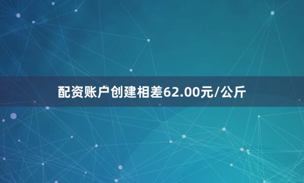配资账户创建相差62.00元/公斤