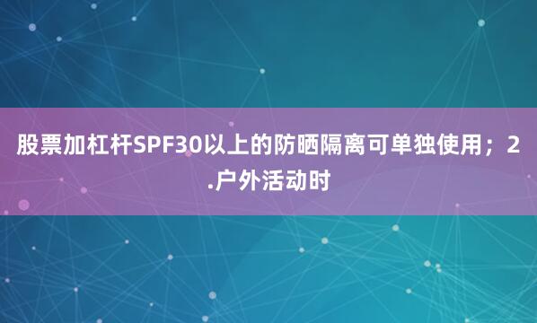 股票加杠杆SPF30以上的防晒隔离可单独使用；2.户外活动时