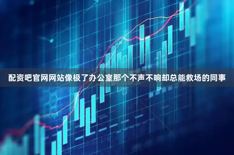 配资吧官网网站像极了办公室那个不声不响却总能救场的同事