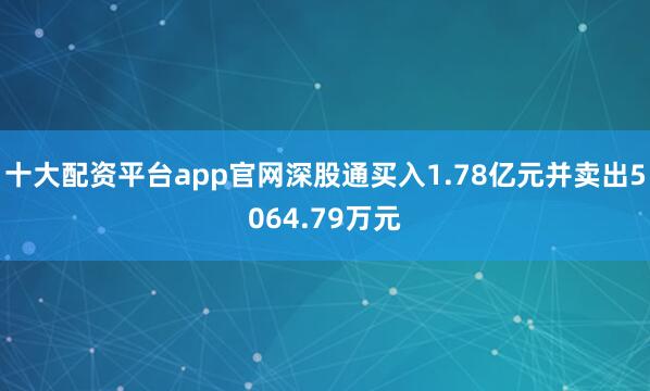 十大配资平台app官网深股通买入1.78亿元并卖出5064.79万元