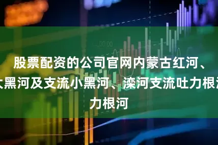股票配资的公司官网内蒙古红河、大黑河及支流小黑河、滦河支流吐力根河