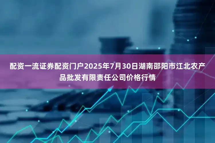 配资一流证券配资门户2025年7月30日湖南邵阳市江北农产品批发有限责任公司价格行情