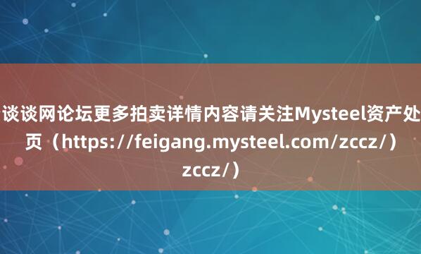 配资谈谈网论坛更多拍卖详情内容请关注Mysteel资产处置网页（https://feigang.mysteel.com/zccz/）