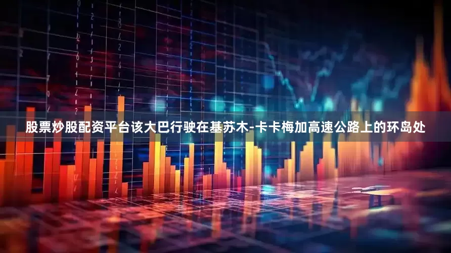 股票炒股配资平台该大巴行驶在基苏木-卡卡梅加高速公路上的环岛处