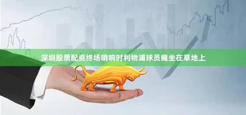 深圳股票配资终场哨响时利物浦球员瘫坐在草地上