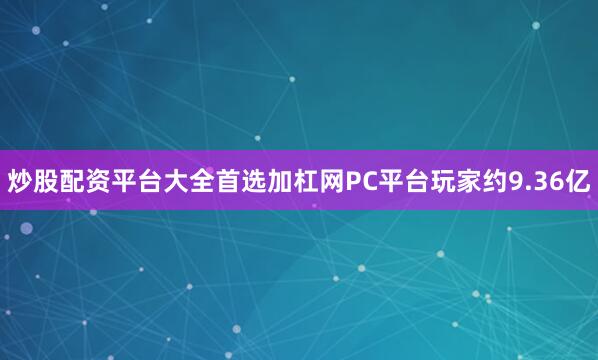 炒股配资平台大全首选加杠网PC平台玩家约9.36亿
