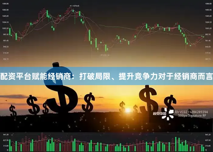 配资平台赋能经销商：打破局限、提升竞争力对于经销商而言
