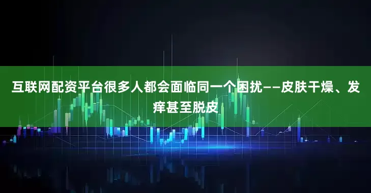 互联网配资平台很多人都会面临同一个困扰——皮肤干燥、发痒甚至脱皮