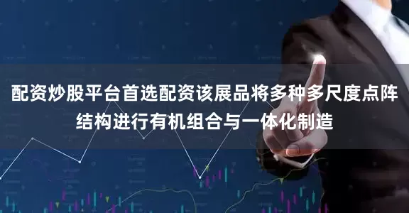配资炒股平台首选配资该展品将多种多尺度点阵结构进行有机组合与一体化制造