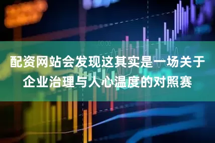 配资网站会发现这其实是一场关于企业治理与人心温度的对照赛